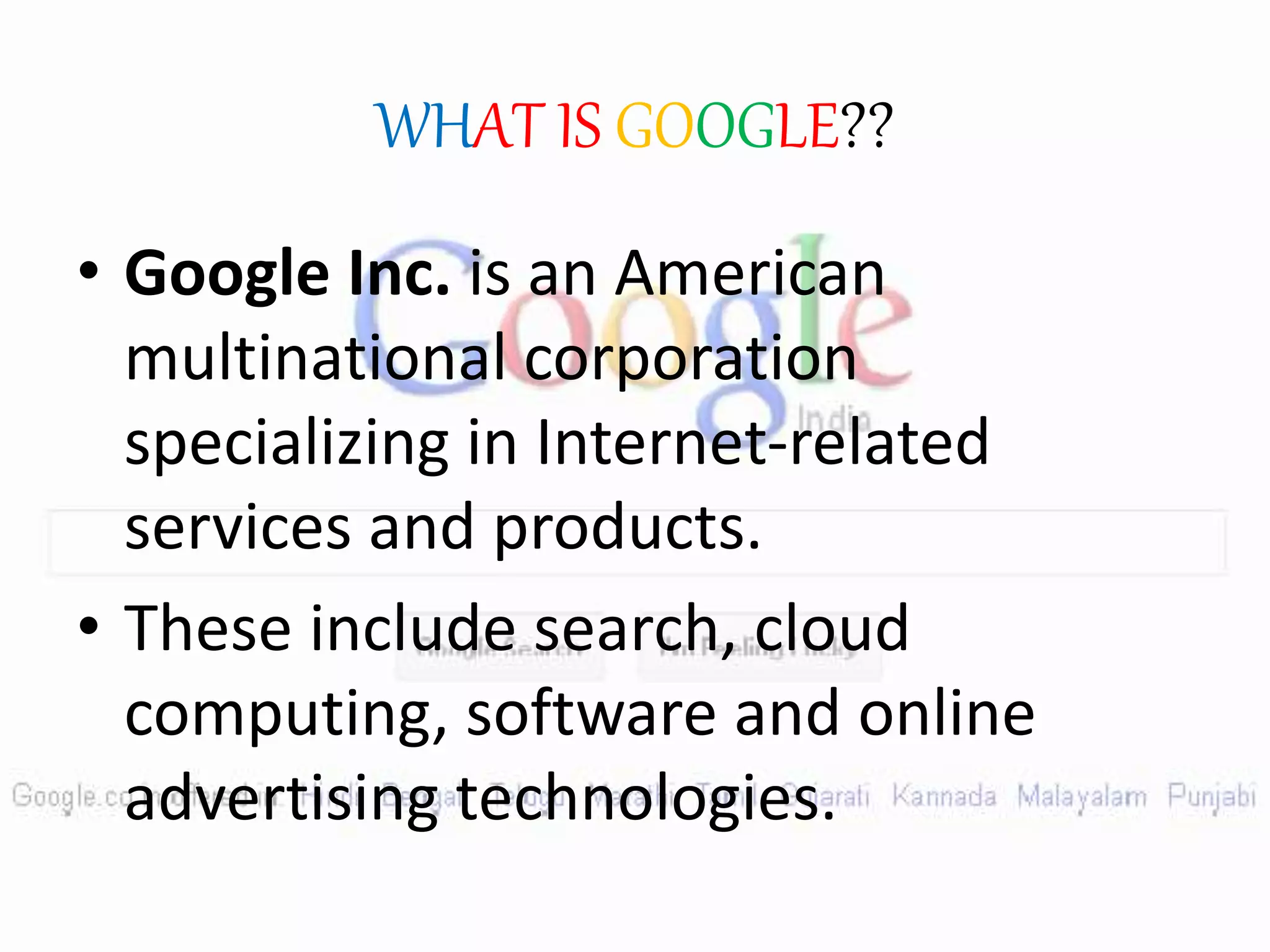 WHAT IS GOOGLE??
• Google Inc. is an American
multinational corporation
specializing in Internet-related
services and products.
• These include search, cloud
computing, software and online
advertising technologies.
 