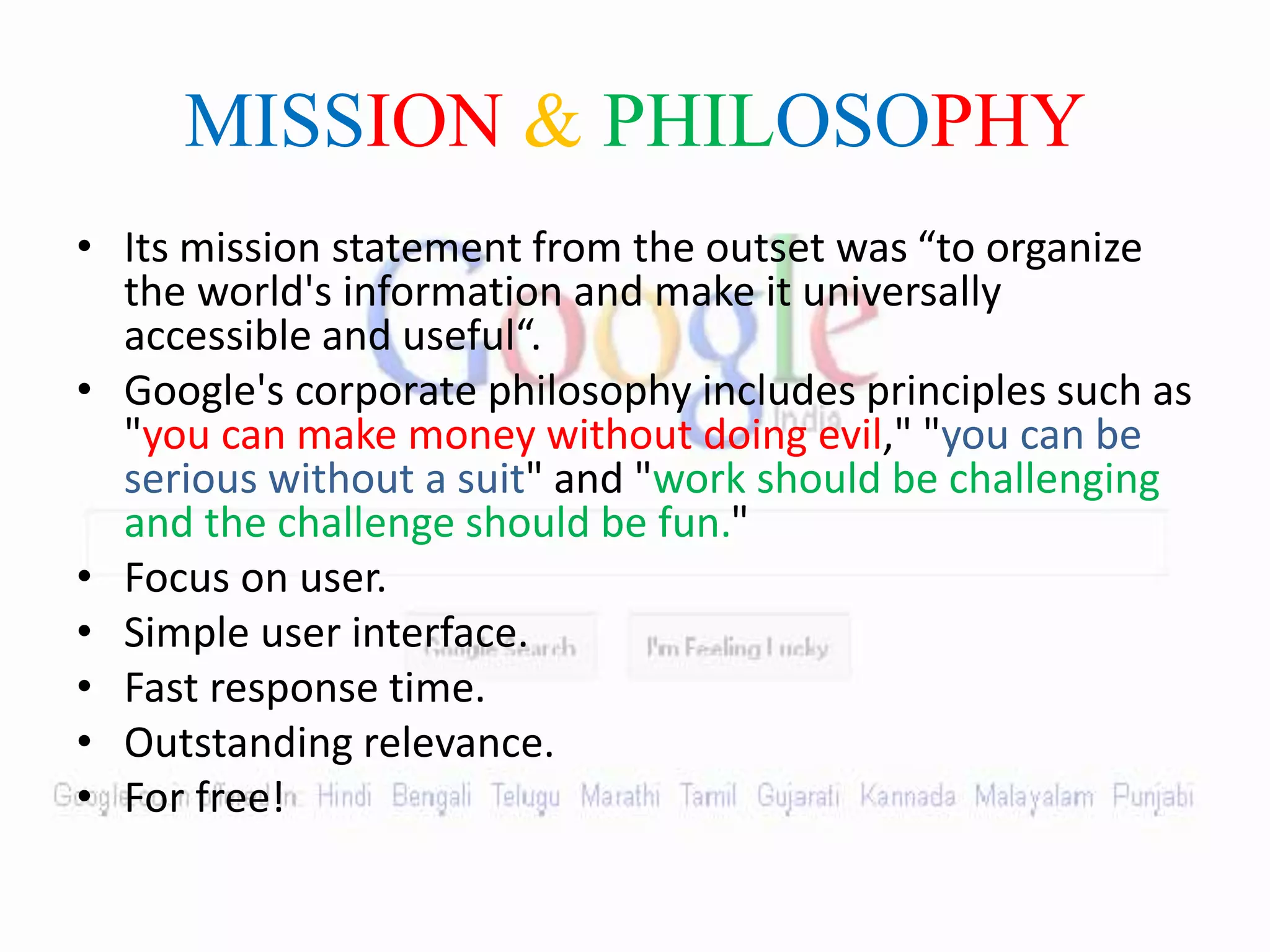 MISSION & PHILOSOPHY
• Its mission statement from the outset was “to organize
the world's information and make it universally
accessible and useful“.
• Google's corporate philosophy includes principles such as
"you can make money without doing evil," "you can be
serious without a suit" and "work should be challenging
and the challenge should be fun."
• Focus on user.
• Simple user interface.
• Fast response time.
• Outstanding relevance.
• For free!
 