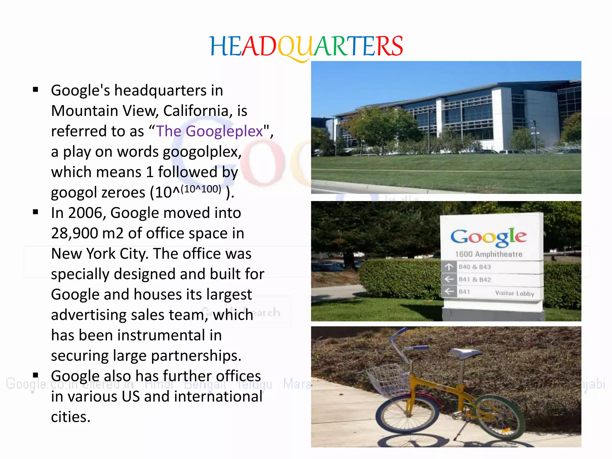 HEADQUARTERS
 Google's headquarters in
Mountain View, California, is
referred to as “The Googleplex",
a play on words googolplex,
which means 1 followed by
googol zeroes (10^(10^100) ).
 In 2006, Google moved into
28,900 m2 of office space in
New York City. The office was
specially designed and built for
Google and houses its largest
advertising sales team, which
has been instrumental in
securing large partnerships.
 Google also has further offices
in various US and international
cities.
 