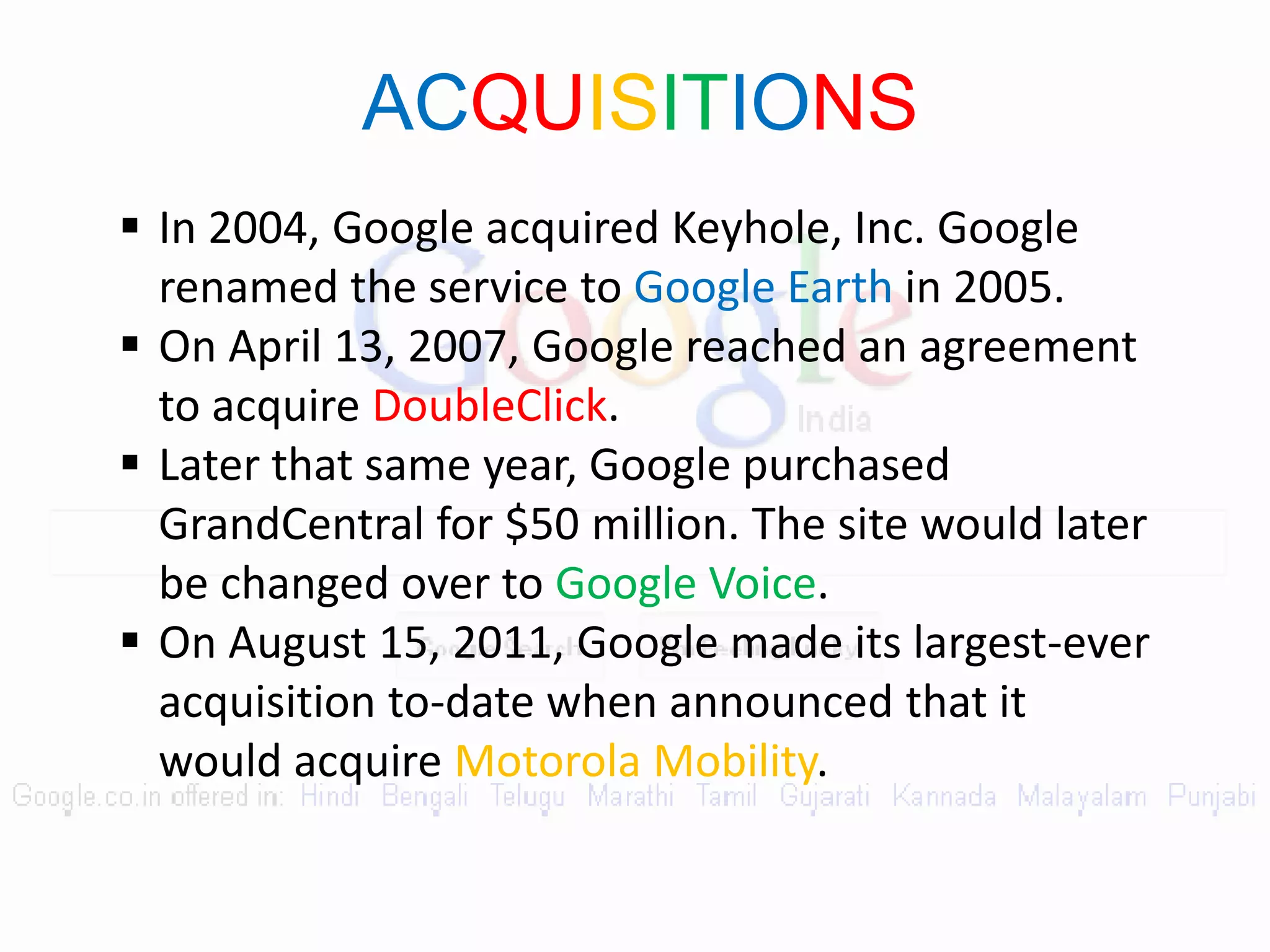 ACQUISITIONS
 In 2004, Google acquired Keyhole, Inc. Google
renamed the service to Google Earth in 2005.
 On April 13, 2007, Google reached an agreement
to acquire DoubleClick.
 Later that same year, Google purchased
GrandCentral for $50 million. The site would later
be changed over to Google Voice.
 On August 15, 2011, Google made its largest-ever
acquisition to-date when announced that it
would acquire Motorola Mobility.
 