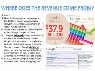  Ads!!!
 Using technology from the company
DoubleClick, Google exposes highly
relevant texts, images, animations or
videos Ads to the user.
 When the user clicks on sponsored links
or Ads, Google charges its client.
 Google's AdWords allows advertisers to
display their advertisements in the
Google content network, through either
cost-per-click or cost-per-view scheme.
The sister service, Google AdSense,
allows website owners to display these
advertisements on their website and
earn money every time ads are clicked.
 In 2011, 96% of Google's revenue was
derived from its advertising programs.
 