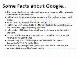 The corporation has been estimated to run more than one million servers in
data centers around the world.
 In May 2011, the number of monthly unique visitors to Google surpassed 1
billion.
 24 petabytes of user data is generated each day.
 In 2006, “google” was added to the Merriam-Webster Collegiate Dictionary
and the Oxford English Dictionary, as a verb.
 In December 2012 Alexa listed google.com as the most visited website in
the world.
 In January 2013, Google announced it had earned $50 billion in annual
revenue for the year of 2012.
 Fortune magazine ranked Google as number one on its 100 Best
Companies To Work For list for 2012.
 Within next year, Google’s storage capacity could reach 1 exa-byte, the
same as 50,000 years of DVD quality video.
 