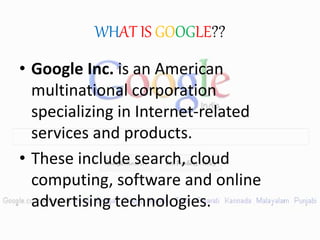 WHAT IS GOOGLE??
• Google Inc. is an American
multinational corporation
specializing in Internet-related
services and products.
• These include search, cloud
computing, software and online
advertising technologies.
 