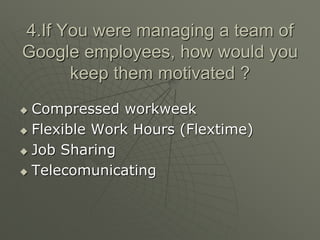 4.If You were managing a team of
Google employees, how would you
keep them motivated ?
 Compressed workweek
 Flexible Work Hours (Flextime)
 Job Sharing
 Telecomunicating
 