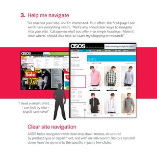 3. Help me navigate
“I’ve reached your site, and I’m interested. But often, the first page I see
won’t have everything I want. That’s why I need clear ways to navigate
into your site. Categorise what you offer into simple headings. Make it
clear where I should click next to start my shopping or research.”
“I need a smart shirt…
I can look by size –
that’ll save time!”
Clear site navigation
ASOS helps navigation with clear drop down menus, structured
by product type or department, and with on-site search. Visitors can drill
down from the general to the specific in just a few clicks.
 
