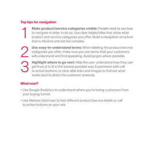 Top tips for navigation
	1
	 Make product/service categories visible: People need to see how
to navigate in order to do so. Use clear labels/titles that show what
product and service categories you offer. Build a navigation structure
that is intuitive and not too complex.
	2
	Use easy-to-understand terms: When labeling the product/service
categories you offer, make sure you use terms that your customers
will understand and find appealing. Avoid jargon where possible.
	3
	Highlight where to go next: Help the user understand how they can
get from A to B in the easiest possible way. Experiment with call
to action buttons, or click-able links and images to find out what
works best to direct the customer onwards.
What next?
•	Use Google Analytics to understand where you’re losing customers from
your buying funnel.
•	Use Website Optimiser to test different product/service labels or call
to action buttons on your site.
 