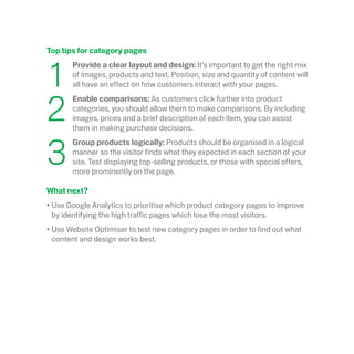 Top tips for category pages
	1
	 Provide a clear layout and design: It’s important to get the right mix
of images, products and text. Position, size and quantity of content will
all have an effect on how customers interact with your pages. 
	2
	Enable comparisons: As customers click further into product
categories, you should allow them to make comparisons. By including
images, prices and a brief description of each item, you can assist
them in making purchase decisions.
	3
	Group products logically: Products should be organised in a logical
manner so the visitor finds what they expected in each section of your
site. Test displaying top-selling products, or those with special offers,
more prominently on the page.
What next?
•	Use Google Analytics to prioritise which product category pages to improve
by identifying the high traffic pages which lose the most visitors.
•	Use Website Optimiser to test new category pages in order to find out what
content and design works best. 
 