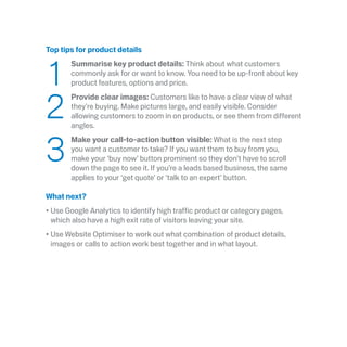 Top tips for product details
	1
	 Summarise key product details: Think about what customers
commonly ask for or want to know. You need to be up-front about key
product features, options and price.
	2
	Provide clear images: Customers like to have a clear view of what
they’re buying. Make pictures large, and easily visible. Consider
allowing customers to zoom in on products, or see them from different
angles.
	3
	Make your call-to-action button visible: What is the next step
you want a customer to take? If you want them to buy from you,
make your ‘buy now’ button prominent so they don’t have to scroll
down the page to see it. If you’re a leads based business, the same
applies to your ‘get quote’ or ‘talk to an expert’ button.
What next?
•	Use Google Analytics to identify high traffic product or category pages,
which also have a high exit rate of visitors leaving your site.
•	Use Website Optimiser to work out what combination of product details,
images or calls to action work best together and in what layout.
 
