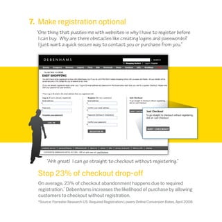 *Source: Forrester Research US: Required Registration Lowers Online Conversion Rates, April 2008.
7. Make registration optional
“One thing that puzzles me with websites is why I have to register before
I can buy. Why are there obstacles like creating logins and passwords?
I just want a quick secure way to contact you or purchase from you.”
Stop 23% of checkout drop-off
On average, 23% of checkout abandonment happens due to required
registration.*
Debenhams increases the likelihood of purchase by allowing
customers to checkout without registration.
“Ahh great! I can go straight to checkout without registering.”
 