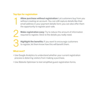Top tips for registration
	1
	 Allow purchase without registration: Let customers buy from you
without creating an account. You can still capture details like their
email address in your payment details form; you can also offer them
the opportunity to register post-sale.
	2
	
Make registration easy: Try to reduce the amount of information
required to register. Stick to the details you really need.
	3
	
Highlight the benefits: If you want to encourage customers
to register, let them know how this will benefit them.
What next?
•	Use Google Analytics to understand whether your current registration
process is deterring visitors from making a purchase.  
•	Use Website Optimiser to test simplified guest registration forms.
 