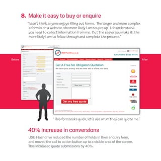 Before
8. Make it easy to buy or enquire
“I don’t think anyone enjoys filling out forms. The longer and more complex
a form is on a website, the more likely I am to give up. I do understand
you need to collect information from me. But the easier you make it, the
more likely I am to follow through and complete the process.”
“This form looks quick, let’s see what they can quote me.”
After
40% increase in conversions
USB Flashdrive reduced the number of fields in their enquiry form,
and moved the call to action button up to a visible area of the screen.
This increased quote submissions by 40%.
 