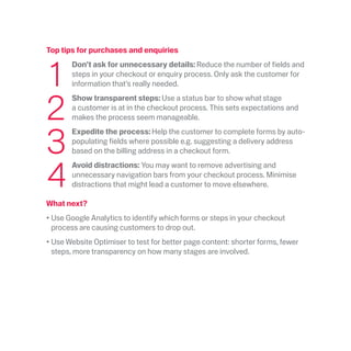 Top tips for purchases and enquiries
	1
	 Don’t ask for unnecessary details: Reduce the number of fields and
steps in your checkout or enquiry process. Only ask the customer for
information that’s really needed.
	2
	Show transparent steps: Use a status bar to show what stage
a customer is at in the checkout process. This sets expectations and
makes the process seem manageable.
	3
	Expedite the process: Help the customer to complete forms by auto-
populating fields where possible e.g. suggesting a delivery address
based on the billing address in a checkout form.
	4
	Avoid distractions: You may want to remove advertising and
unnecessary navigation bars from your checkout process. Minimise
distractions that might lead a customer to move elsewhere.
What next?
•	Use Google Analytics to identify which forms or steps in your checkout
process are causing customers to drop out.
•	Use Website Optimiser to test for better page content: shorter forms, fewer
steps, more transparency on how many stages are involved.
 