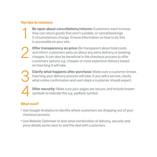 Top tips to reassure
	1
	 Be open about cancellations/returns: Customers want to know
they can return goods that aren’t suitable, or cancel bookings
if circumstances change. Ensure information on how to do this
is accessible on your site.
	2
	Offer transparency on price: Be transparent about total costs
and inform customers early on about any extra delivery or booking
charges. It can also be beneficial in the checkout process to offer
customers options e.g. cheaper or more expensive delivery based
on how long it will take.
	3
	Clarify what happens after purchase: Make sure a customer knows
how long your delivery process will take. If you sell a service, clarify
what online confirmation and next steps a customer should expect.
	4
	
Offer security: Make sure your pages are secure, and include known
symbols to indicate this e.g. padlock symbol.
What next?
•	Use Google Analytics to identify where customers are dropping out of your
checkout process.
•	Use Website Optimiser to test what combination of delivery, security and
price details works best to seal the deal with customers.
 