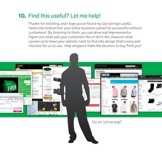 10. Find this useful? Let me help!
“Thanks for listening, and I hope you’ve found my top ten tips useful.
Here’s the bottom line: your online business cannot be successful without
customers! By listening to them, you can drive real improvements.
Figure out what ads your customers like or don’t like, measure what
causes us to leave your website, test to find site design that’s easy and
intuitive for us to use. Help shoppers make the decision to buy from you!”
“Go on! Let me help!”
 