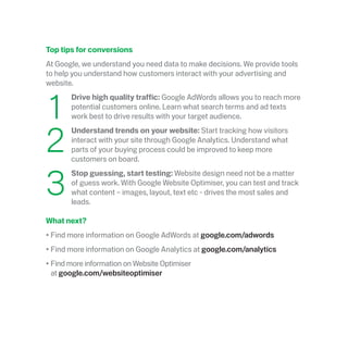 Top tips for conversions
At Google, we understand you need data to make decisions. We provide tools
to help you understand how customers interact with your advertising and
website.
	1
	 Drive high quality traffic: Google AdWords allows you to reach more
potential customers online. Learn what search terms and ad texts
work best to drive results with your target audience.
	2
	Understand trends on your website: Start tracking how visitors
interact with your site through Google Analytics. Understand what
parts of your buying process could be improved to keep more
customers on board.
	3
	Stop guessing, start testing: Website design need not be a matter
of guess work. With Google Website Optimiser, you can test and track
what content – images, layout, text etc - drives the most sales and
leads.
What next?
•	Find more information on Google AdWords at google.com/adwords
•	Find more information on Google Analytics at google.com/analytics
•	Find more information on Website Optimiser
at google.com/websiteoptimiser
 