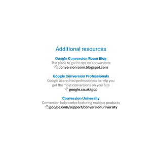 Additional resources
Google Conversion Room Blog
The place to go for tips on conversions
8conversionroom.blogspot.com
Google Conversion Professionals
Google accredited professionals to help you
get the most conversions on your site
8google.co.uk/gcp
Conversion University
Conversion help centre featuring multiple products
8google.com/support/conversionuniversity
 