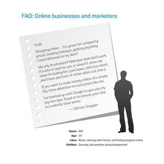 FAO: Online businesses and marketers
	 Name:	 Will
	 Age:	 34
	 Likes:	 Music, relaxing with friends, and finding bargains online
	 Dislikes:	 Queuing, bad weather, being disappointed
Hi all,
Shopping online…it’s great for comparing
prices, booking holidays, getting anything
I need delivered to my door!
My only frustration? Websites that don’t work.
If a site is hard to use, or doesn’t show me
what I’m looking for, I just leave. Life’s too short,
and there are tons of other sites out there.
If you want to make money online, it’s simple.
Pay more attention to customers like me.
I’ve teamed up with Google to give you my
top ten tips. Read on to ensure your site
is a website that works.
— Will the Shopper
 
