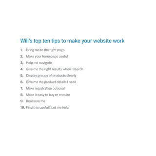 Will’s top ten tips to make your website work
1.	 Bring me to the right page
2.	 Make your homepage useful 
3.	 Help me navigate
4.	 Give me the right results when I search
5.	 Display groups of products clearly
6.	 Give me the product details I need
7.	 Make registration optional
8.	 Make it easy to buy or enquire
9.	 Reassure me
10.	Find this useful? Let me help!
 