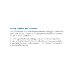 Identify. Diagnose. Test. Implement.
Bear in mind there is no one hard and fast rule for making your website work
better. With ‘Will the Shopper’ we’ve highlighted common areas to examine
in order to improve performance.
From here, use free tools like Google Analytics and Website Optimiser
in order to identify areas for improvement, diagnose what causes visitors
to leave your site, test to find improvements and implement changes that
drive results for your site.
 
