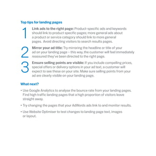 Top tips for landing pages
	1
	 Link ads to the right page: Product-specific ads and keywords
should link to product specific pages; more general ads about
a product or service category should link to more general
pages.  Avoid directing visitors to search results pages.
	2
	Mirror your ad title: Try mirroring the headline or title of your
ad on your landing page – this way, the customer will feel immediately
reassured they’ve been directed to the right page.
	3
	Ensure selling points are visible: If you include compelling prices,
special offers or delivery options in your ad text, a customer will
expect to see these on your site. Make sure selling points from your
ad are clearly visible on your landing page.
What next?
•	Use Google Analytics to analyse the bounce rate from your landing pages.
Find high traffic landing pages that a high proportion of visitors leave
straight away.
•	Try changing the pages that your AdWords ads link to and monitor results.
•	Use Website Optimiser to test changes to landing page text, images
or layout.
 