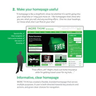 “Free offers, eh? Might check out home insurance
while I’m getting travel cover for my hols…”
2. Make your homepage useful
“A homepage is like a shopfront: show me whether it’s worth going into
your shop/site or I may just move on. I like homepages that show who
you are, what you sell, and any exciting offers. Give me clear headings,
so I know what else I can find on your site.”
Special offer 4
Clear navigation 4
Call to action buttons 4
Site search 4
Branding 4
Informative, clear homepage
MORE TH>N has created a flexible, branded homepage that serves
multiple purposes. A user is both directed towards key products and
actions, and given clear choices for navigation.
 