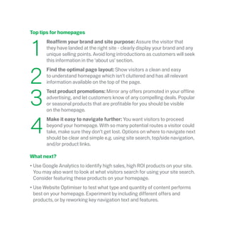 Top tips for homepages
	1
	 Reaffirm your brand and site purpose: Assure the visitor that
they have landed at the right site - clearly display your brand and any
unique selling points. Avoid long introductions as customers will seek
this information in the ‘about us’ section.
	2
	Find the optimal page layout: Show visitors a clean and easy
to understand homepage which isn’t cluttered and has all relevant
information available on the top of the page.
	3
	Test product promotions: Mirror any offers promoted in your offline
advertising, and let customers know of any compelling deals. Popular
or seasonal products that are profitable for you should be visible
on the homepage.
	4
	Make it easy to navigate further: You want visitors to proceed
beyond your homepage. With so many potential routes a visitor could
take, make sure they don’t get lost. Options on where to navigate next
should be clear and simple e.g. using site search, top/side navigation,
and/or product links.
What next?
•	Use Google Analytics to identify high sales, high ROI products on your site.
You may also want to look at what visitors search for using your site search.
Consider featuring these products on your homepage.
•	Use Website Optimiser to test what type and quantity of content performs
best on your homepage. Experiment by including different offers and
products, or by reworking key navigation text and features.
 
