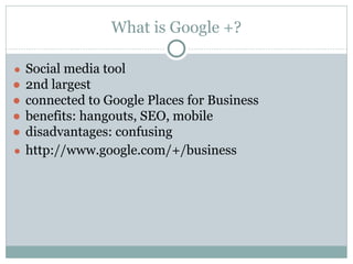 What is Google +?
● Social media tool
● 2nd largest
● connected to Google Places for Business
● benefits: hangouts, SEO, mobile
● disadvantages: confusing
● http://www.google.com/+/business
