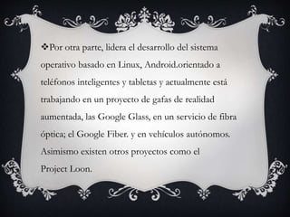 Por otra parte, lidera el desarrollo del sistema
operativo basado en Linux, Android.orientado a
teléfonos inteligentes y tabletas y actualmente está
trabajando en un proyecto de gafas de realidad
aumentada, las Google Glass, en un servicio de fibra
óptica; el Google Fiber. y en vehículos autónomos.
Asimismo existen otros proyectos como el
Project Loon.
 