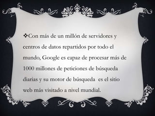 Con más de un millón de servidores y
centros de datos repartidos por todo el
mundo, Google es capaz de procesar más de
1000 millones de peticiones de búsqueda
diarias y su motor de búsqueda es el sitio
web más visitado a nivel mundial.
 