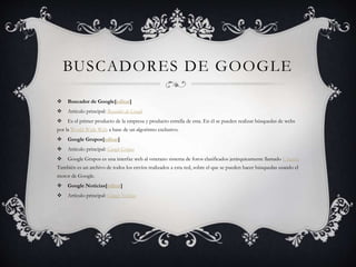 BUSCADORES DE GOOGLE
 Buscador de Google[editar]
 Artículo principal: Buscador de Google
 Es el primer producto de la empresa y producto estrella de esta. En él se pueden realizar búsquedas de webs
por la World Wide Web a base de un algoritmo exclusivo.
 Google Grupos[editar]
 Artículo principal: Google Grupos
 Google Grupos es una interfaz web al veterano sistema de foros clasificados jerárquicamente llamado Usenet.
También es un archivo de todos los envíos realizados a esta red, sobre el que se pueden hacer búsquedas usando el
motor de Google.
 Google Noticias[editar]
 Artículo principal: Google Noticias
 