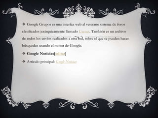 Google Grupos es una interfaz web al veterano sistema de foros
clasificados jerárquicamente llamado Usenet. También es un archivo
de todos los envíos realizados a esta red, sobre el que se pueden hacer
búsquedas usando el motor de Google.
 Google Noticias[editar]
 Artículo principal: Google Noticias
 