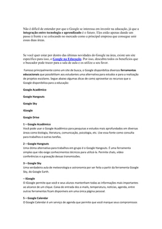 Não é difícil de entender por que o Google se interessa em investir na educação, já que a
integração entre tecnologia e aprendizado é o futuro. Eles estão apenas dando um
passo à frente e se colocando no mercado como a principal empresa que consegue unir
essas duas áreas.
Se você quer estar por dentro das últimas novidades do Google na área, existe um site
específico para isso, o Google na Educação. Por isso, descubra todos os benefícios que
o buscador pode trazer para a sala de aula e os utilize a seu favor.
Famoso principalmente como um site de busca, o Google disponibiliza diversos ferramentas
educacionais que possibilitam aos estudantes uma alternativa para estudos e para a realização
de projetos escolares. Segue abaixo algumas dicas de como aproveitar os recursos que o
Google disponibiliza para a educação:
Google Acadêmico
Google Hangouts
Google Sky
iGoogle
Google Drive
1 – Google Acadêmico
Você pode usar o Google Acadêmico para pesquisas e estudos mais aprofundados em diversas
áreas como biologia, literatura, comunicação, psicologia, etc. Use essa fonte como consulta
para trabalhos e outras tarefas.
2 – Google Hangouts
Uma ótima alternativa para trabalhos em grupo é o Google Hangouts. É uma ferramenta
simples que não exige conhecimentos técnicos para utilizá-la. Permite chats, vídeo
conferências e a gravação dessas transmissões.
3 – Google Sky
Uma verdadeira aula de meteorologia e astronomia por ser feita a partir da ferramenta Google
Sky, do Google Earth.
– iGoogle
O iGoogle permite que você e seus alunos mantenham todas as informações mais importantes
ao alcance de um clique. Caixa de entrada dos e-mails, temperatura, notícias, agenda, entre
outras ferramentas ficam disponíveis em uma única página pessoal.
5 – Google Calendar
O Google Calendar é um serviço de agenda que permite que você marque seus compromissos
 