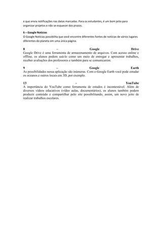 e que envia notificações nas datas marcadas. Para os estudantes, é um bom jeito para
organizar projetos e não se esquecer dos prazos.
6 – Google Notícias
O Google Notícias possibilita que você encontre diferentes fontes de notícias de vários lugares
diferentes do planeta em uma única página.
8 – Google Drive
Google Drive é uma ferramenta de armazenamento de arquivos. Com acesso online e
offline, os alunos podem usá-lo como um meio de entregar e apresentar trabalhos,
receber avaliações dos professores e também para se comunicarem.
9 – Google Earth
As possibilidades nessa aplicação são inúmeras. Com o Google Earth você pode estudar
os oceanos e outros locais em 3D, por exemplo.
13 – YouTube
A importância do YouTube como ferramenta de estudos é incontestável. Além de
diversos vídeos educativos (vídeo aulas, documentários), os alunos também podem
produzir conteúdo e compartilhar pelo site possibilitando, assim, um novo jeito de
realizar trabalhos escolares.
 