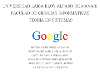 UNIVERSIDAD LAICA ELOY ALFARO DE MANABÍ
FACULAD DE CIENCIAS INFORMÁTICAS
TEORIA EN SISTEMAS
Google
ORTEGA ORTIZ MIKEL ARMANDO
DELGADO CHAVARRIA KERLY NARCISA
CASTILLO PALMA ADRIAN ABEL
RIVAS MANTUANO DIEGO ALEXANDER
LOPEZ SUCUZHANAY GABRIEL ARTURO
LAZ ARTEAGA ANTHONY KEVIN
 