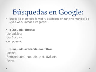 Búsquedas en Google: 
• Busca sólo en toda la web y establece un ranking mundial de 
sitios web, llamado Pagerank. 
• Búsqueda directa: 
-por palabra. 
-por frase «». 
-compuesta. 
• Búsqueda avanzada con filtros: 
-Idioma. 
-Formato: .pdf, .doc, .xls, .ppt, .swf, etc. 
-fecha. 
 