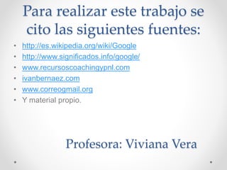 Para realizar este trabajo se 
cito las siguientes fuentes: 
• http://es.wikipedia.org/wiki/Google 
• http://www.significados.info/google/ 
• www.recursoscoachingypnl.com 
• ivanbernaez.com 
• www.correogmail.org 
• Y material propio. 
Profesora: Viviana Vera 
