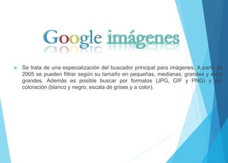  Se trata de una especialización del buscador principal para imágenes. A partir de 
2005 se pueden filtrar según su tamaño en pequeñas, medianas, grandes y extra 
grandes. Además es posible buscar por formatos (JPG, GIF y PNG) y por 
coloración (blanco y negro, escala de grises y a color). 
 