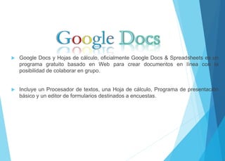  Google Docs y Hojas de cálculo, oficialmente Google Docs & Spreadsheets es un 
programa gratuito basado en Web para crear documentos en línea con la 
posibilidad de colaborar en grupo. 
 Incluye un Procesador de textos, una Hoja de cálculo, Programa de presentación 
básico y un editor de formularios destinados a encuestas. 
 