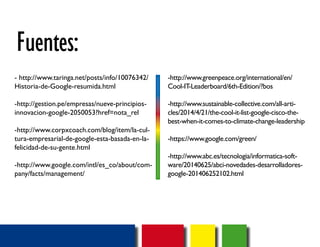 Fuentes: 
- http://www.taringa.net/posts/info/10076342/ 
Historia-de-Google-resumida.html 
-http://gestion.pe/empresas/nueve-principios-innovacion- 
google-2050053?href=nota_rel 
-http://www.corpxcoach.com/blog/item/la-cul-tura- 
empresarial-de-google-esta-basada-en-la-felicidad- 
de-su-gente.html 
-http://www.google.com/intl/es_co/about/com-pany/ 
facts/management/ 
-http://www.greenpeace.org/international/en/ 
Cool-IT-Leaderboard/6th-Edition/?bos 
-http://www.sustainable-collective.com/all-arti-cles/ 
2014/4/21/the-cool-it-list-google-cisco-the-best- 
when-it-comes-to-climate-change-leadership 
-https://www.google.com/green/ 
-http://www.abc.es/tecnologia/informatica-soft-ware/ 
20140625/abci-novedades-desarrolladores-google- 
201406252102.html 
