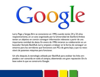 Larry Page y Sergey Brin se conocieron en 1995, cuando tenían 24 y 23 años 
respectivamente, en un acto organizado por la Universidad de Stanford. Ambos 
tenían un objetivo en común: conseguir información relevante a partir de una 
importante cantidad de datos. En enero de 1996 iniciaron su colaboración en un 
buscador llamado BackRub. Larry empezó a trabajar en la forma de conseguir un 
entorno para los servidores que funcionara con PCs de gama baja y que no nece-sitará 
de potentes máquinas para funcionar. 
Un año después, la tecnología utilizada por BackRub para analizar los links em-pezaba 
a ser conocida en todo el campus, obteniendo una gran reputación. Era la 
base sobre la que se construiría Google. 
 