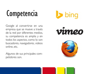 Competencia 
Google al convertirse en una 
empresa que se mueve a través 
de la red por diferentes medios, 
su competencia es amplia y en 
todos los aspectos, como lo son 
buscadores, navegadores, videos 
online, etc. 
Algunos de sus principales com-petidores 
son. 
 