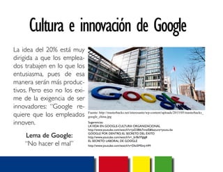 Cultura e innovación de Google 
La idea del 20% está muy 
dirigida a que los emplea-dos 
trabajen en lo que los 
entusiasma, pues de esa 
manera serán más produc-tivos. 
Pero eso no los exi-me 
de la exigencia de ser 
innovadores: “Google re-quiere 
que los empleados 
innoven. 
Lema de Google: 
“No hacer el mal” 
Fuente: http://masterhacks.net/interesante/wp-content/uploads/2013/05/masterhacks_ 
google_china.jpg 
Sugerencias: 
LA VIDA EN GOOGLE-CULTURA ORGANIZACIONAL 
http://www.youtube.com/watch?v=jxD38ib7mwE&feature=youtu.be 
GOOGLE POR DENTRO, EL SECRETO DEL ÉXITO 
http://www.youtube.com/watch?v=_brBdYfglg8 
EL SECRETO LABORAL DE GOOGLE 
http://www.youtube.com/watch?v=DIo5MSmj-HM 
 