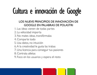 Cultura e innovación de Google 
LOS NUEVE PRINCIPIOS DE INNOVACIÓN DE 
GOOGLE EN PALABRAS DE POLASTRI 
1. Las ideas vienen de todas partes 
2. La velocidad importa 
3. No mates ideas, transfórmalas 
4. Comparte todo 
5. Usa datos, no intuición 
6. A la creatividad le gusta las trabas 
7. Una licencia para conseguir tus pasiones 
8. Contrata atletas 
9. Foco en los usuarios y espera el resto 
 