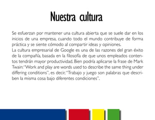 Nuestra cultura 
Se esfuerzan por mantener una cultura abierta que se suele dar en los 
inicios de una empresa, cuando todo el mundo contribuye de forma 
práctica y se siente cómodo al compartir ideas y opiniones. 
La cultura empresarial de Google es una de las razones del gran éxito 
de la compañía, basada en la filosofía de que unos empleados conten-tos 
tendrán mayor productividad. Bien podría aplicarse la frase de Mark 
Twain: “Work and play are words used to describe the same thing under 
differing conditions”, es decir, “Trabajo y juego son palabras que descri-ben 
la misma cosa bajo diferentes condiciones”. 
 