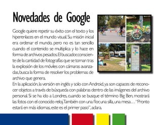 Novedades de Google 
Google quiere repetir su éxito con el texto y los 
hiperenlaces en el mundo visual. Su misión inicial 
era ordenar el mundo, pero no es tan sencillo 
cuando el contenido se multiplica y lo hace en 
forma de archivos pesados. El buscador, conscien-te 
de la cantidad de fotografías que se toman tras 
la explosión de los móviles con cámaras avanza-das, 
busca la forma de resolver los problemas de 
archivo que genera. 
En la aplicación, la versión en inglés y solo con Android, ya son capaces de recono-cer 
objetos a través de búsqueda con palabras dentro de las imágenes del archivo 
personal. Si se ha ido a Londres, cuando se busque el término Big Ben, mostrará 
las fotos con el conocido reloj. También con una flor, una silla, una mesa… “Pronto 
estará en más idiomas, este es el primer paso”, aclara. 
 