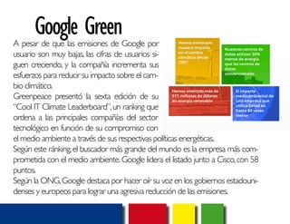 Google Green 
A pesar de que las emisiones de Google por 
usuario son muy bajas, las cifras de usuarios si-guen 
creciendo, y la compañía incrementa sus 
esfuerzos para reducir su impacto sobre el cam-bio 
climático. 
Greenpeace presentó la sexta edición de su 
“Cool IT Climate Leaderboard”, un ranking que 
ordena a las principales compañías del sector 
tecnológico en función de su compromiso con 
el medio ambiente a través de sus respectivas políticas energéticas. 
Según este ránking, el buscador más grande del mundo es la empresa más com-prometida 
con el medio ambiente. Google lidera el listado junto a Cisco, con 58 
puntos. 
Según la ONG, Google destaca por hacer oír su voz en los gobiernos estadouni-denses 
y europeos para lograr una agresiva reducción de las emisiones. 
 