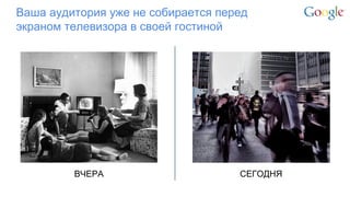 Google Confidential and Proprietary 
Ваша аудитория уже не собирается перед экраном телевизора в своей гостиной 
ВЧЕРА 
СЕГОДНЯ  