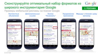 Google Confidential and Proprietary 
Сконструируйте оптимальный набор форматов из широкого инструментария Google 
Источник: Google 
2. РЕКЛАМА 
Примеры мобильной рекламы на поиске Google 
Контекстные объявления 
Дополнительные ссылки 
Кнопка “Позвонить” 
Продвижение приложения 
Маршрут к ближай- шему магазину  