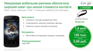 Google Confidential and Proprietary 
Имиджевая мобильная реклама обеспечила широкий охват при низкой стоимости контакта 
Источник: Централ Партнершип; iProspect; Google 
Кейс: анонс фильма “Ной” с помощью мобильной рекламы 
2. РЕКЛАМА 
Цели проекта 
1.Сообщить о выходе кинофильма «Ной» 
2.Стимулировать просмотр трейлера к фильму 
3.Увеличить приток зрителей в кинотеатр 
Инструменты 
Результат 
1,6 млн 
показов рекламных объявлений 
120 тыс. 
просмотров трейлера к фильму 
0,89 руб. 
●Clik-To-Site на посадочную страницу с трейлером 
Период размещения 
март 2014 
стоимость контакта  