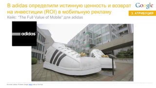 Google Confidential and Proprietary 
3. АТРИБУЦИЯ 
В adidas определили истинную ценность и возврат на инвестиции (ROI) в мобильную рекламу 
Источник: adidas; iProspect; Google; watch case on YouTube 
Кейс: “The Full Value of Mobile” для adidas  